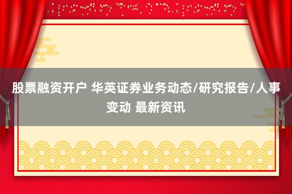 股票融资开户 华英证券业务动态/研究报告/人事变动 最新资讯