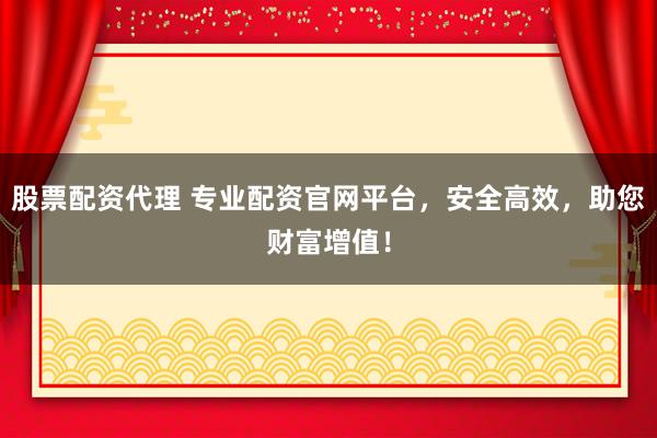 股票配资代理 专业配资官网平台，安全高效，助您财富增值！
