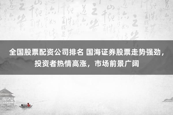 全国股票配资公司排名 国海证券股票走势强劲，投资者热情高涨，市场前景广阔