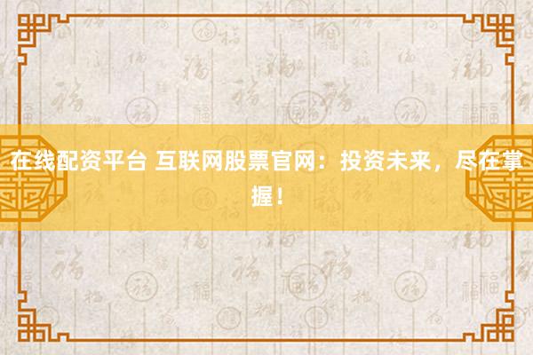 在线配资平台 互联网股票官网：投资未来，尽在掌握！