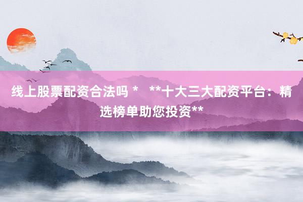 线上股票配资合法吗 *   **十大三大配资平台：精选榜单助您投资**
