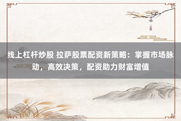 线上杠杆炒股 拉萨股票配资新策略：掌握市场脉动，高效决策，配资助力财富增值