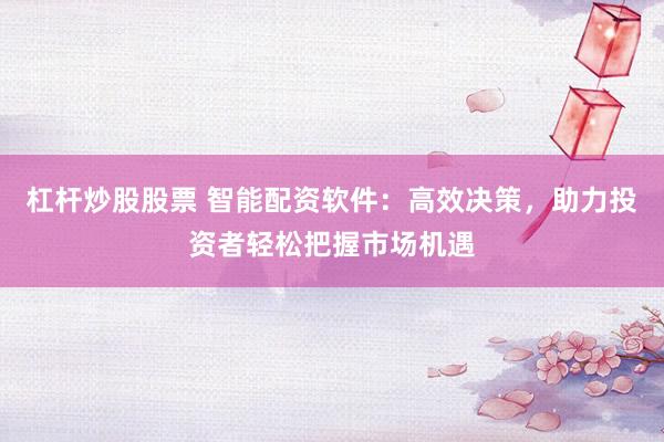 杠杆炒股股票 智能配资软件：高效决策，助力投资者轻松把握市场机遇