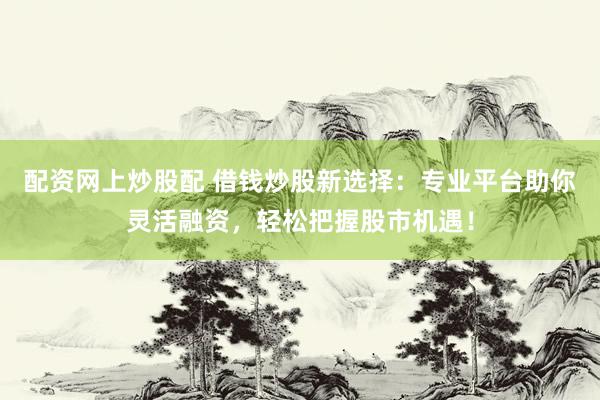 配资网上炒股配 借钱炒股新选择：专业平台助你灵活融资，轻松把握股市机遇！