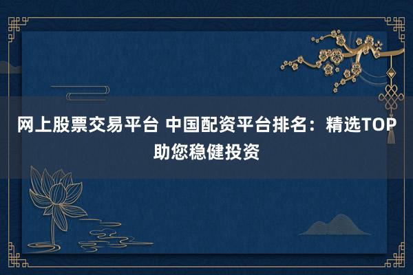 网上股票交易平台 中国配资平台排名：精选TOP助您稳健投资
