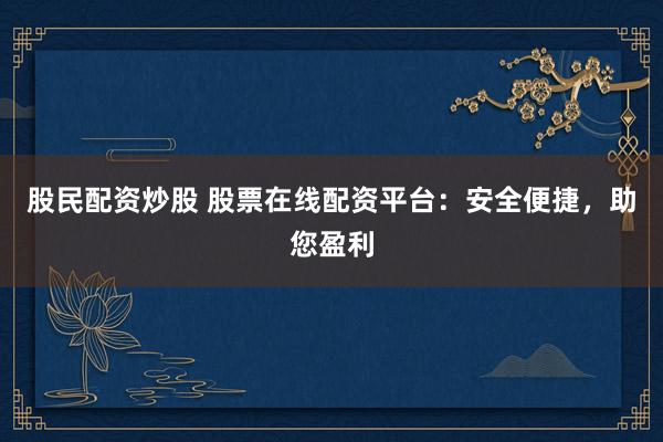 股民配资炒股 股票在线配资平台：安全便捷，助您盈利
