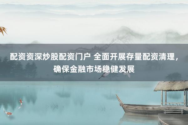 配资资深炒股配资门户 全面开展存量配资清理，确保金融市场稳健发展