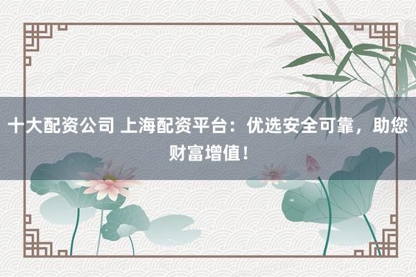 十大配资公司 上海配资平台：优选安全可靠，助您财富增值！