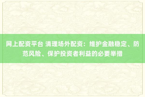 网上配资平台 清理场外配资：维护金融稳定、防范风险、保护投资者利益的必要举措