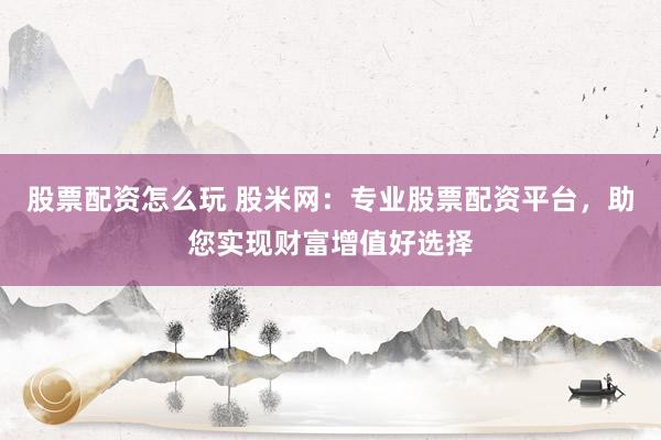 股票配资怎么玩 股米网：专业股票配资平台，助您实现财富增值好选择