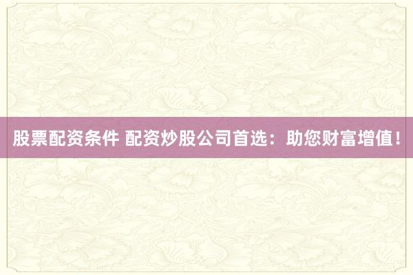 股票配资条件 配资炒股公司首选：助您财富增值！