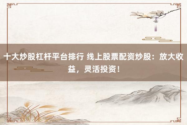 十大炒股杠杆平台排行 线上股票配资炒股：放大收益，灵活投资！