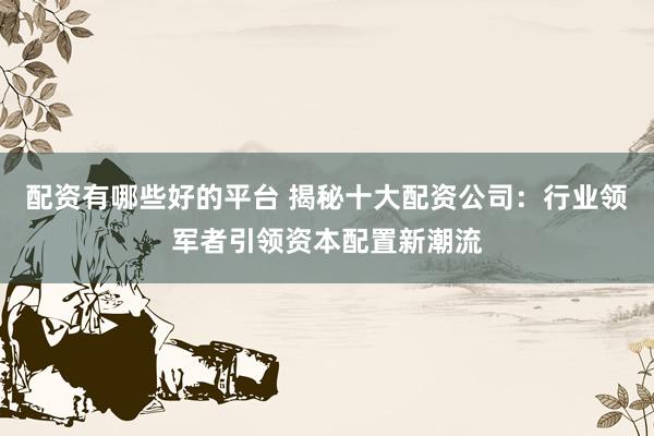 配资有哪些好的平台 揭秘十大配资公司：行业领军者引领资本配置新潮流