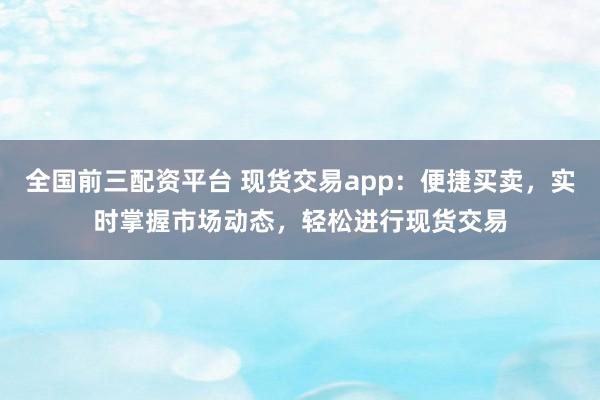 全国前三配资平台 现货交易app：便捷买卖，实时掌握市场动态，轻松进行现货交易