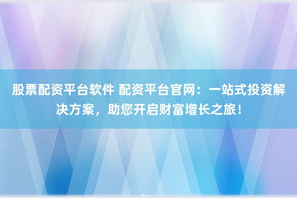 股票配资平台软件 配资平台官网：一站式投资解决方案，助您开启财富增长之旅！