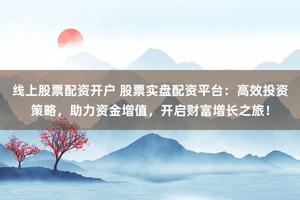 线上股票配资开户 股票实盘配资平台：高效投资策略，助力资金增值，开启财富增长之旅！