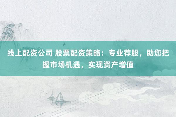 线上配资公司 股票配资策略：专业荐股，助您把握市场机遇，实现资产增值