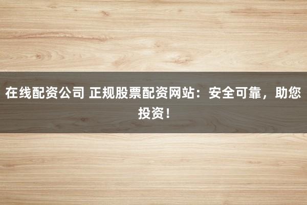 在线配资公司 正规股票配资网站：安全可靠，助您投资！