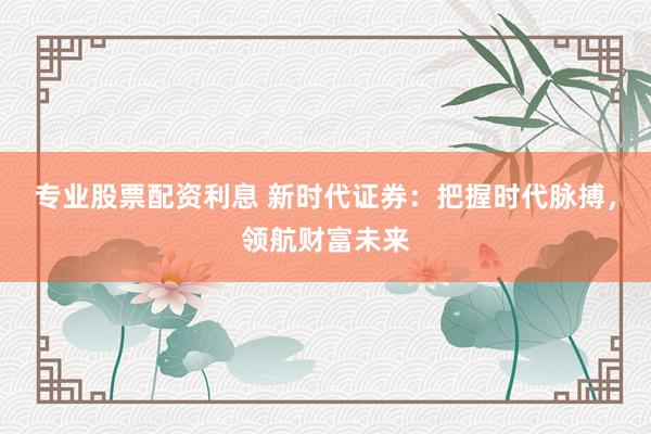 专业股票配资利息 新时代证券：把握时代脉搏，领航财富未来