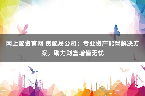 网上配资官网 资配易公司：专业资产配置解决方案，助力财富增值无忧