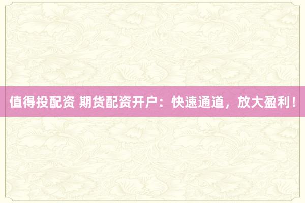 值得投配资 期货配资开户：快速通道，放大盈利！