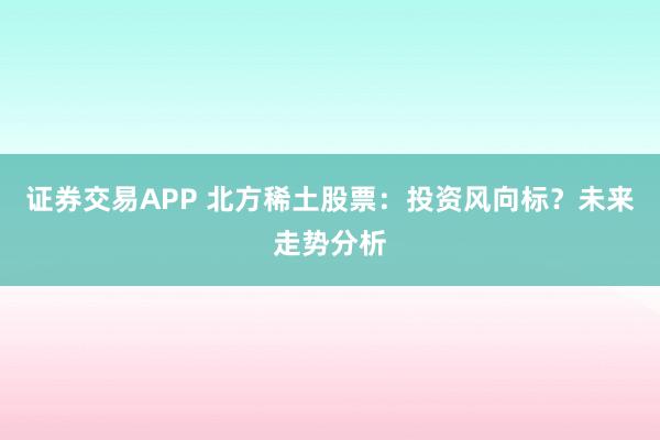 证券交易APP 北方稀土股票：投资风向标？未来走势分析