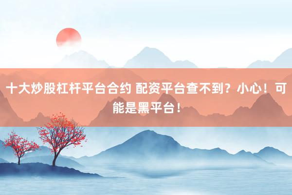 十大炒股杠杆平台合约 配资平台查不到？小心！可能是黑平台！