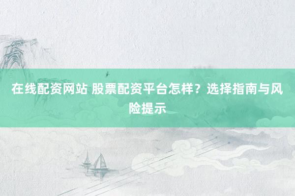 在线配资网站 股票配资平台怎样？选择指南与风险提示