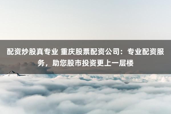 配资炒股真专业 重庆股票配资公司：专业配资服务，助您股市投资更上一层楼