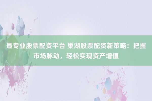 最专业股票配资平台 巢湖股票配资新策略：把握市场脉动，轻松实现资产增值