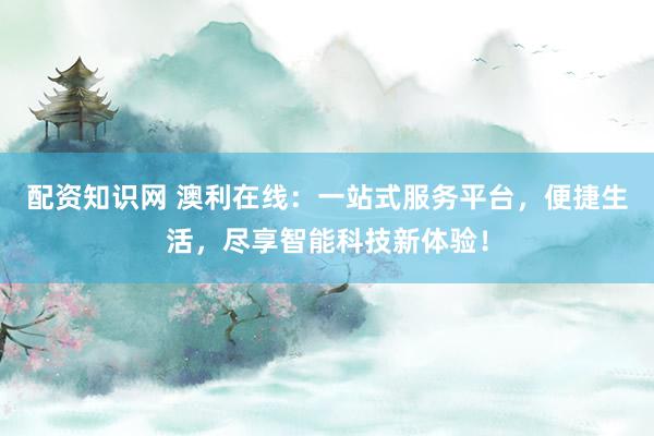 配资知识网 澳利在线：一站式服务平台，便捷生活，尽享智能科技新体验！