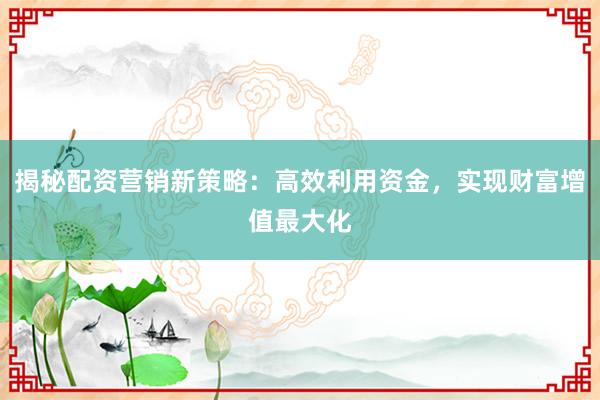 揭秘配资营销新策略：高效利用资金，实现财富增值最大化