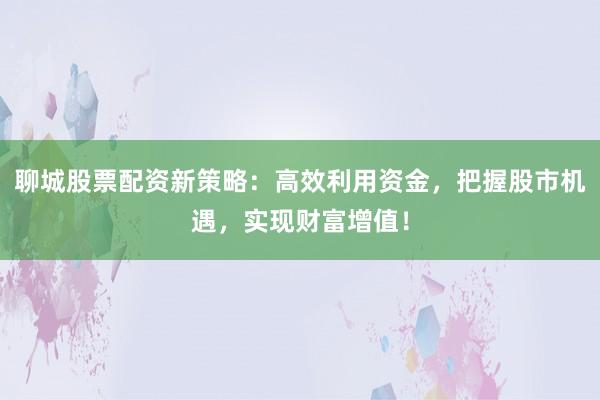 聊城股票配资新策略：高效利用资金，把握股市机遇，实现财富增值！