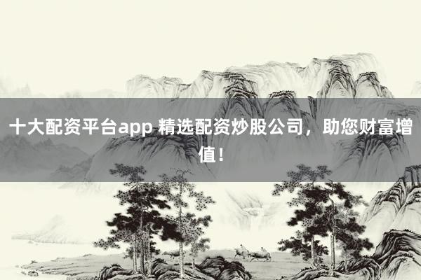 十大配资平台app 精选配资炒股公司，助您财富增值！