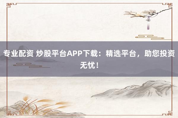 专业配资 炒股平台APP下载：精选平台，助您投资无忧！