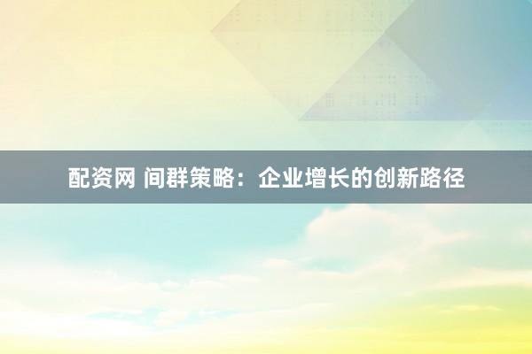 配资网 间群策略：企业增长的创新路径