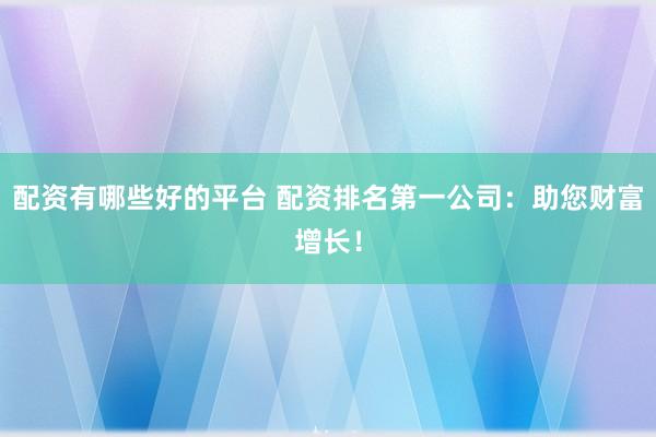配资有哪些好的平台 配资排名第一公司：助您财富增长！