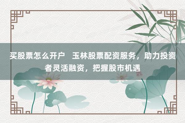 买股票怎么开户   玉林股票配资服务，助力投资者灵活融资，把握股市机遇