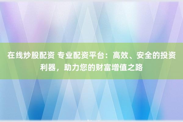 在线炒股配资 专业配资平台：高效、安全的投资利器，助力您的财富增值之路