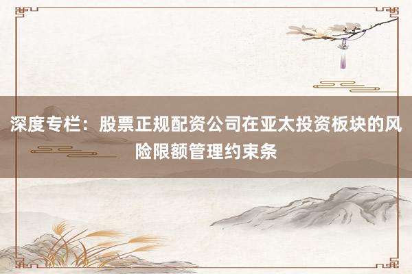 深度专栏：股票正规配资公司在亚太投资板块的风险限额管理约束条