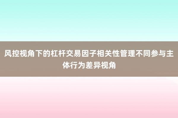 风控视角下的杠杆交易因子相关性管理不同参与主体行为差异视角