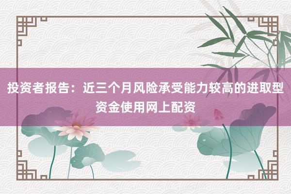 投资者报告：近三个月风险承受能力较高的进取型资金使用网上配资
