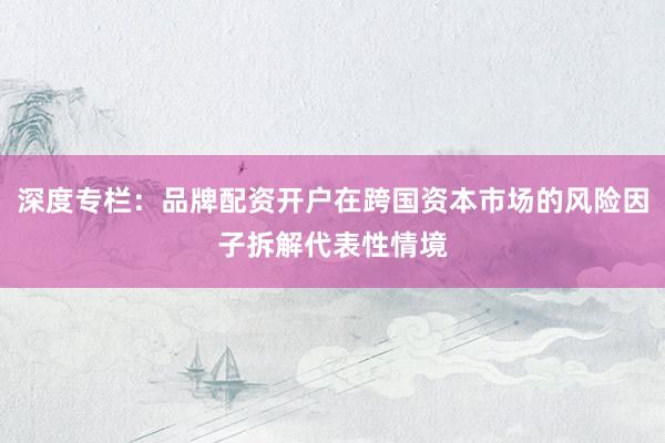 深度专栏：品牌配资开户在跨国资本市场的风险因子拆解代表性情境