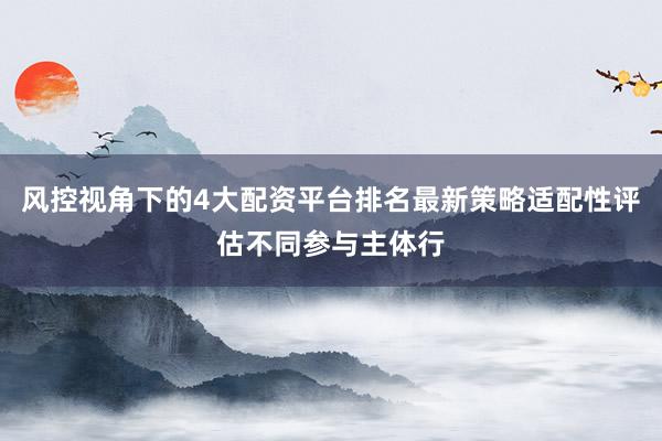 风控视角下的4大配资平台排名最新策略适配性评估不同参与主体行