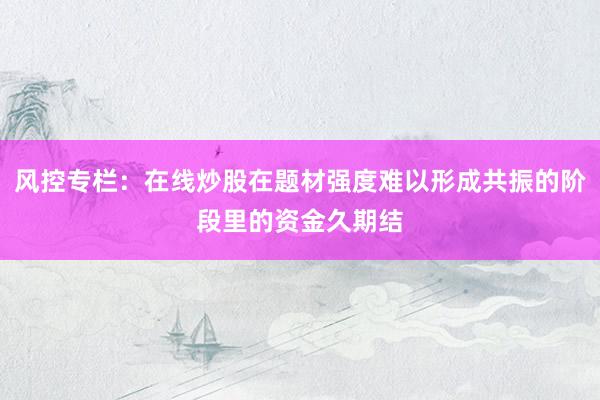 风控专栏：在线炒股在题材强度难以形成共振的阶段里的资金久期结