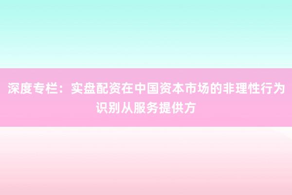 深度专栏：实盘配资在中国资本市场的非理性行为识别从服务提供方