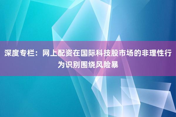 深度专栏：网上配资在国际科技股市场的非理性行为识别围绕风险暴