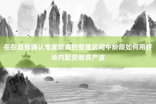 在在趋势确认难度较高的整理区间中阶段如何用好场内配资做资产波