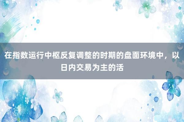 在指数运行中枢反复调整的时期的盘面环境中，以日内交易为主的活