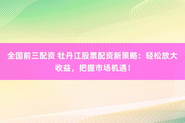 全国前三配资 牡丹江股票配资新策略：轻松放大收益，把握市场机遇！